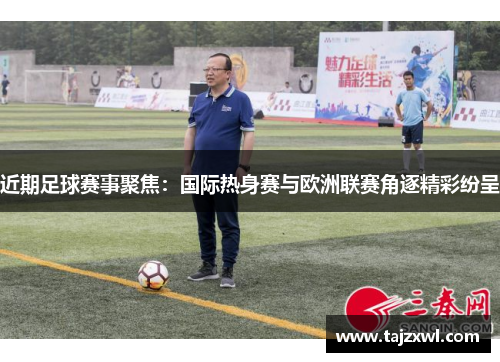 近期足球赛事聚焦：国际热身赛与欧洲联赛角逐精彩纷呈