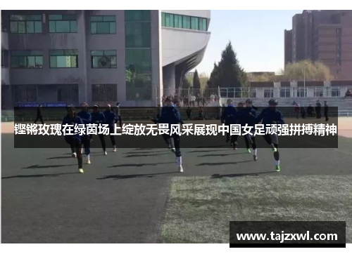 铿锵玫瑰在绿茵场上绽放无畏风采展现中国女足顽强拼搏精神