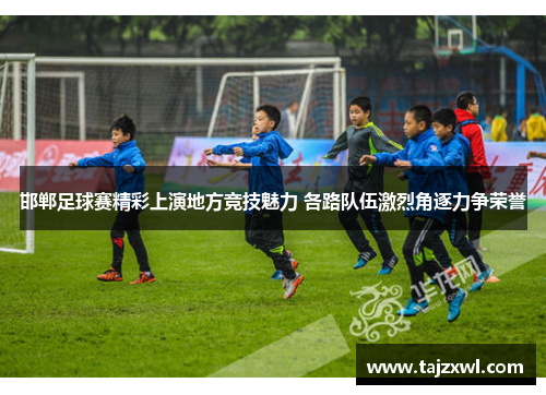 邯郸足球赛精彩上演地方竞技魅力 各路队伍激烈角逐力争荣誉